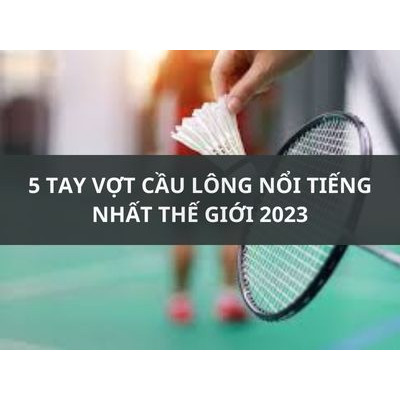 5 TAY VỢT CẦU LÔNG NỔI TIẾNG NHẤT THẾ GIỚI 2023